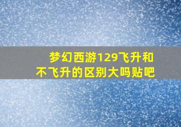 梦幻西游129飞升和不飞升的区别大吗贴吧