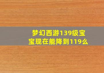 梦幻西游139级宝宝现在能降到119么