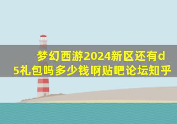 梦幻西游2024新区还有d5礼包吗多少钱啊贴吧论坛知乎