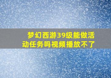 梦幻西游39级能做活动任务吗视频播放不了