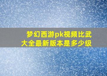 梦幻西游pk视频比武大全最新版本是多少级