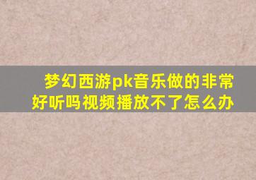 梦幻西游pk音乐做的非常好听吗视频播放不了怎么办