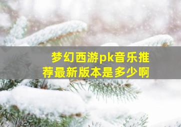 梦幻西游pk音乐推荐最新版本是多少啊