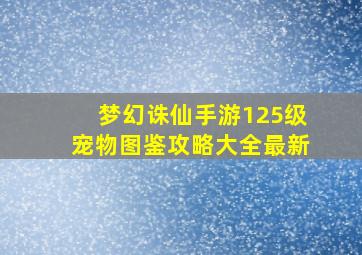 梦幻诛仙手游125级宠物图鉴攻略大全最新