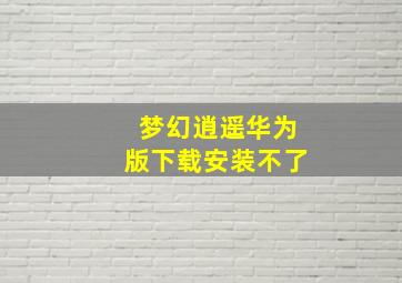 梦幻逍遥华为版下载安装不了