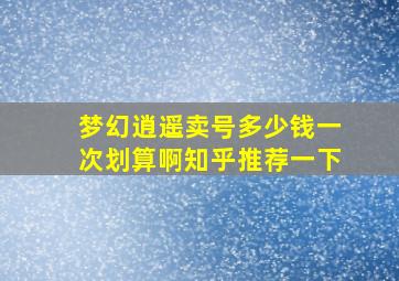 梦幻逍遥卖号多少钱一次划算啊知乎推荐一下