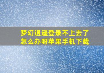 梦幻逍遥登录不上去了怎么办呀苹果手机下载