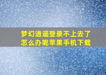 梦幻逍遥登录不上去了怎么办呢苹果手机下载