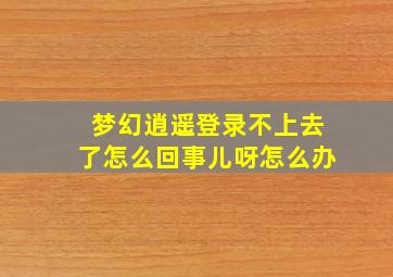 梦幻逍遥登录不上去了怎么回事儿呀怎么办