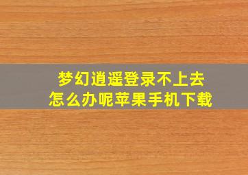 梦幻逍遥登录不上去怎么办呢苹果手机下载