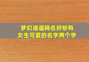 梦幻逍遥网名好听吗女生可爱的名字两个字