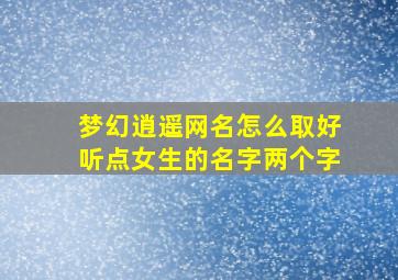 梦幻逍遥网名怎么取好听点女生的名字两个字