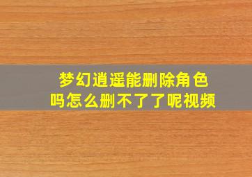 梦幻逍遥能删除角色吗怎么删不了了呢视频