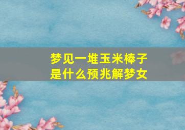 梦见一堆玉米棒子是什么预兆解梦女