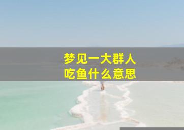 梦见一大群人吃鱼什么意思