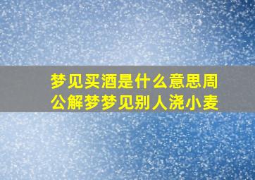 梦见买酒是什么意思周公解梦梦见别人浇小麦