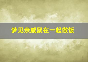 梦见亲戚聚在一起做饭