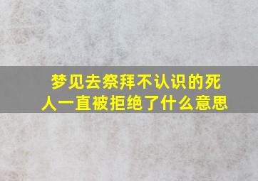 梦见去祭拜不认识的死人一直被拒绝了什么意思