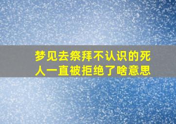 梦见去祭拜不认识的死人一直被拒绝了啥意思