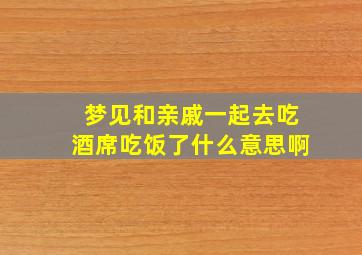 梦见和亲戚一起去吃酒席吃饭了什么意思啊