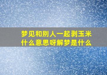 梦见和别人一起剥玉米什么意思呀解梦是什么