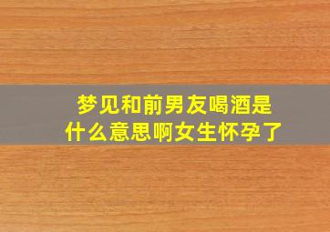 梦见和前男友喝酒是什么意思啊女生怀孕了