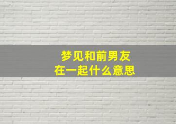 梦见和前男友在一起什么意思