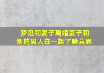 梦见和妻子离婚妻子和别的男人在一起了啥意思