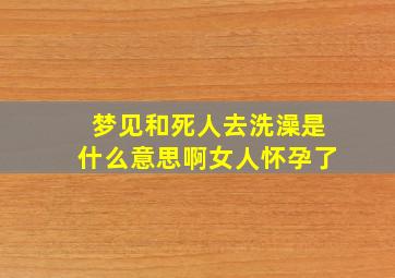 梦见和死人去洗澡是什么意思啊女人怀孕了