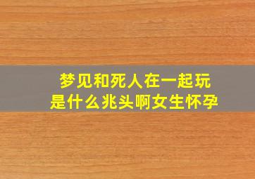 梦见和死人在一起玩是什么兆头啊女生怀孕