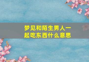 梦见和陌生男人一起吃东西什么意思