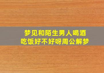 梦见和陌生男人喝酒吃饭好不好呀周公解梦