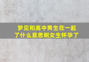 梦见和高中男生在一起了什么意思啊女生怀孕了