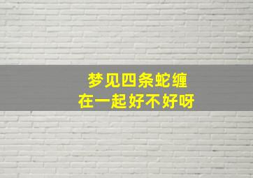 梦见四条蛇缠在一起好不好呀