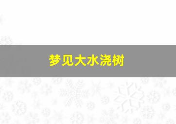 梦见大水浇树