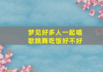 梦见好多人一起唱歌跳舞吃饭好不好