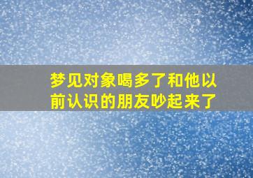 梦见对象喝多了和他以前认识的朋友吵起来了