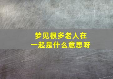 梦见很多老人在一起是什么意思呀