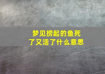 梦见捞起的鱼死了又活了什么意思