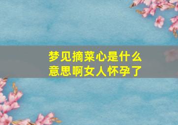 梦见摘菜心是什么意思啊女人怀孕了