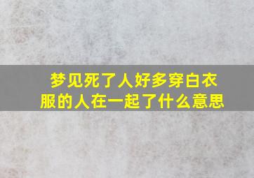 梦见死了人好多穿白衣服的人在一起了什么意思