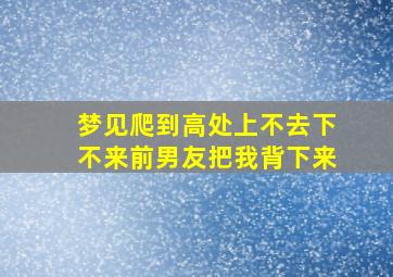 梦见爬到高处上不去下不来前男友把我背下来