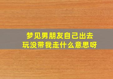 梦见男朋友自己出去玩没带我走什么意思呀