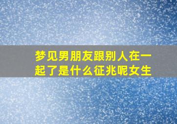 梦见男朋友跟别人在一起了是什么征兆呢女生