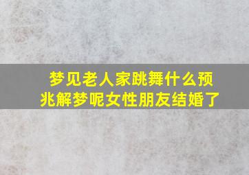 梦见老人家跳舞什么预兆解梦呢女性朋友结婚了