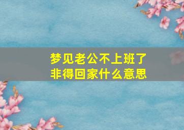 梦见老公不上班了非得回家什么意思