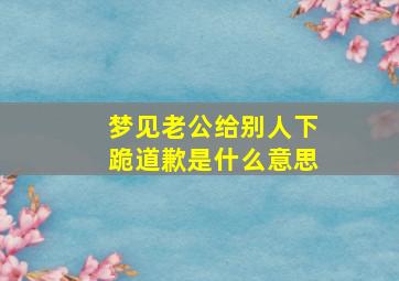 梦见老公给别人下跪道歉是什么意思