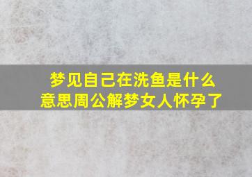 梦见自己在洗鱼是什么意思周公解梦女人怀孕了