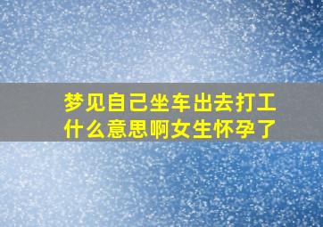 梦见自己坐车出去打工什么意思啊女生怀孕了