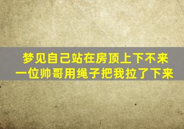 梦见自己站在房顶上下不来一位帅哥用绳子把我拉了下来